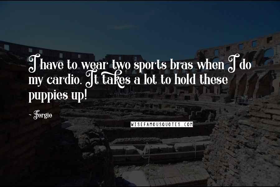 Fergie Quotes: I have to wear two sports bras when I do my cardio. It takes a lot to hold these puppies up!