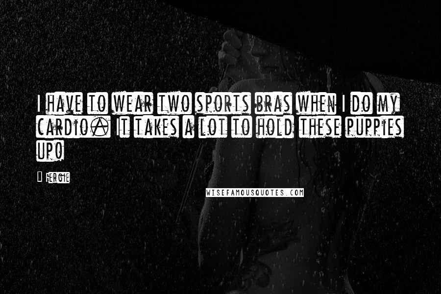 Fergie Quotes: I have to wear two sports bras when I do my cardio. It takes a lot to hold these puppies up!