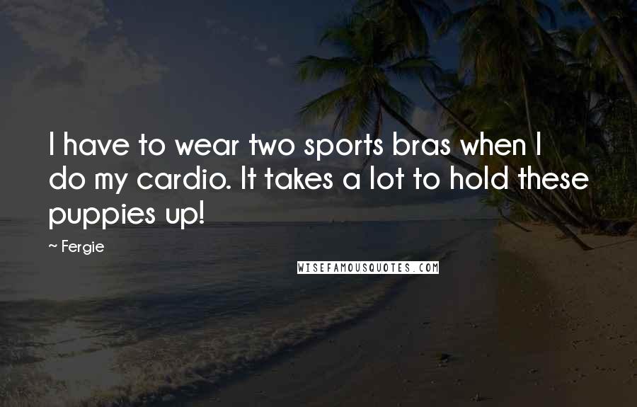 Fergie Quotes: I have to wear two sports bras when I do my cardio. It takes a lot to hold these puppies up!