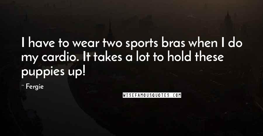 Fergie Quotes: I have to wear two sports bras when I do my cardio. It takes a lot to hold these puppies up!