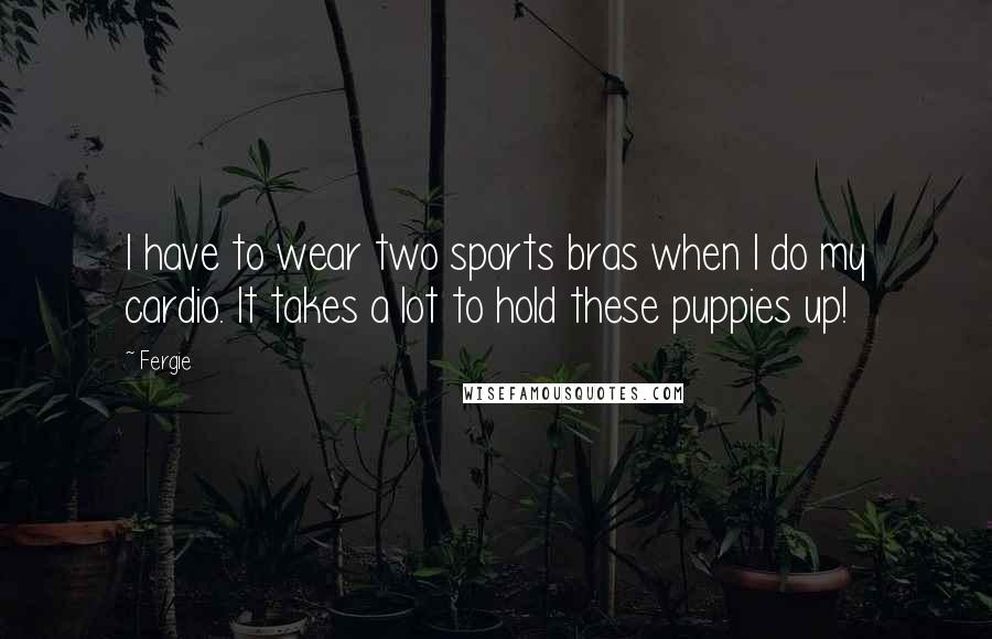 Fergie Quotes: I have to wear two sports bras when I do my cardio. It takes a lot to hold these puppies up!