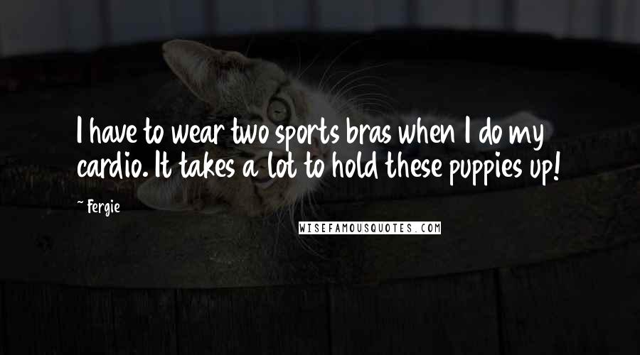 Fergie Quotes: I have to wear two sports bras when I do my cardio. It takes a lot to hold these puppies up!
