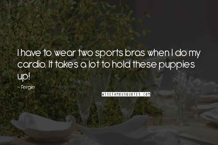 Fergie Quotes: I have to wear two sports bras when I do my cardio. It takes a lot to hold these puppies up!