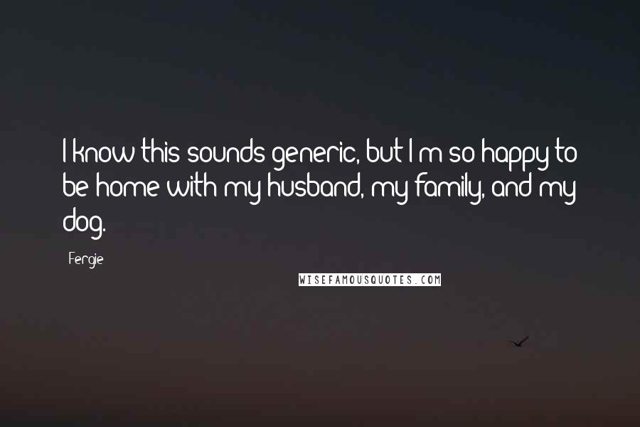 Fergie Quotes: I know this sounds generic, but I'm so happy to be home with my husband, my family, and my dog.