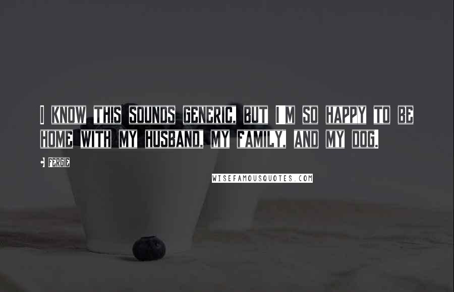 Fergie Quotes: I know this sounds generic, but I'm so happy to be home with my husband, my family, and my dog.