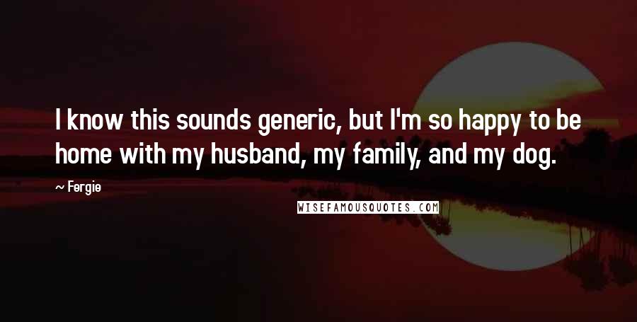 Fergie Quotes: I know this sounds generic, but I'm so happy to be home with my husband, my family, and my dog.