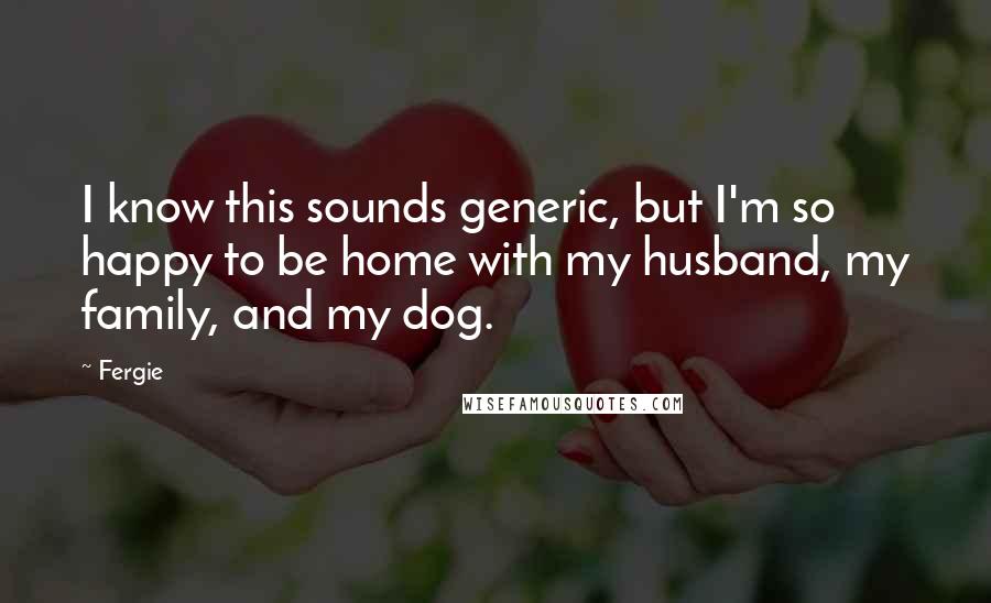 Fergie Quotes: I know this sounds generic, but I'm so happy to be home with my husband, my family, and my dog.