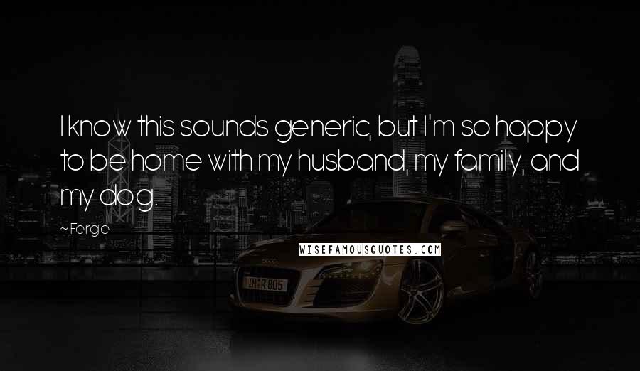 Fergie Quotes: I know this sounds generic, but I'm so happy to be home with my husband, my family, and my dog.