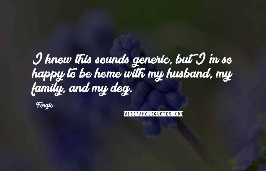 Fergie Quotes: I know this sounds generic, but I'm so happy to be home with my husband, my family, and my dog.