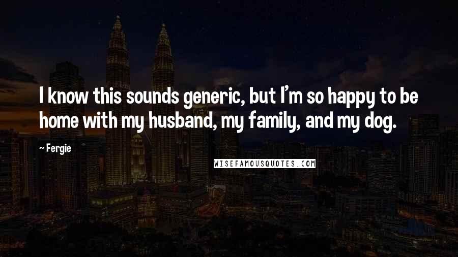 Fergie Quotes: I know this sounds generic, but I'm so happy to be home with my husband, my family, and my dog.