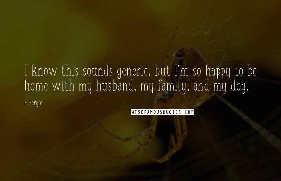 Fergie Quotes: I know this sounds generic, but I'm so happy to be home with my husband, my family, and my dog.