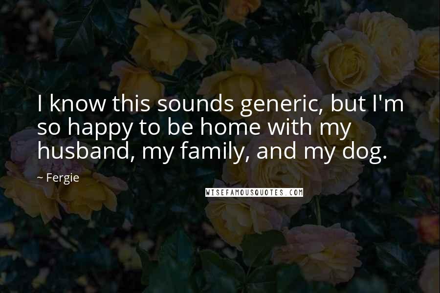 Fergie Quotes: I know this sounds generic, but I'm so happy to be home with my husband, my family, and my dog.