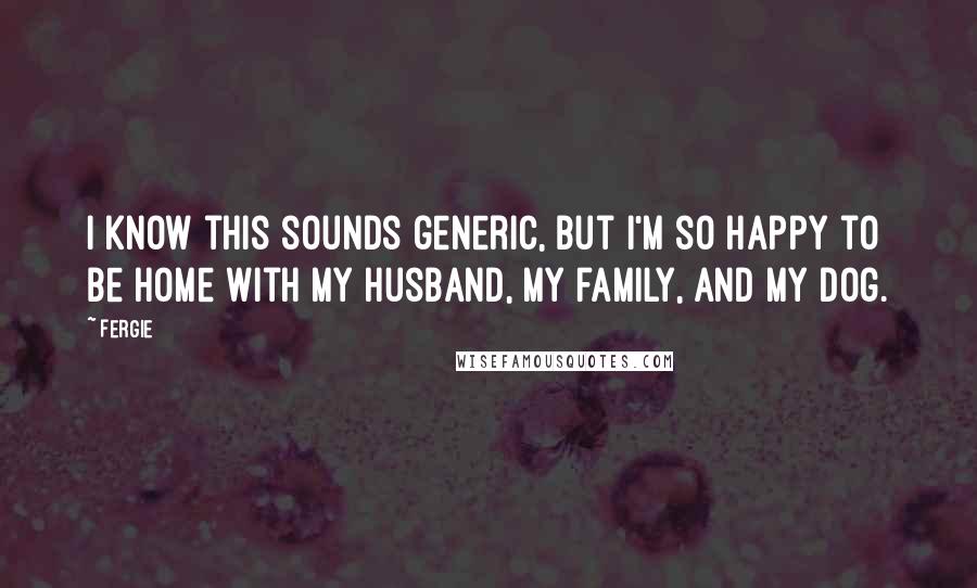 Fergie Quotes: I know this sounds generic, but I'm so happy to be home with my husband, my family, and my dog.