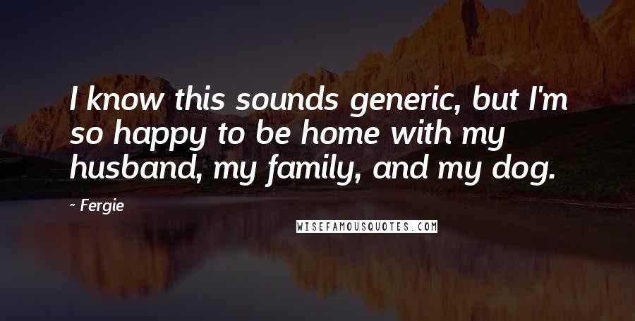 Fergie Quotes: I know this sounds generic, but I'm so happy to be home with my husband, my family, and my dog.