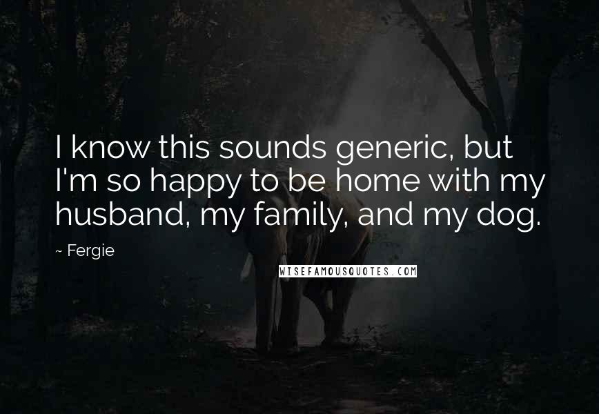 Fergie Quotes: I know this sounds generic, but I'm so happy to be home with my husband, my family, and my dog.