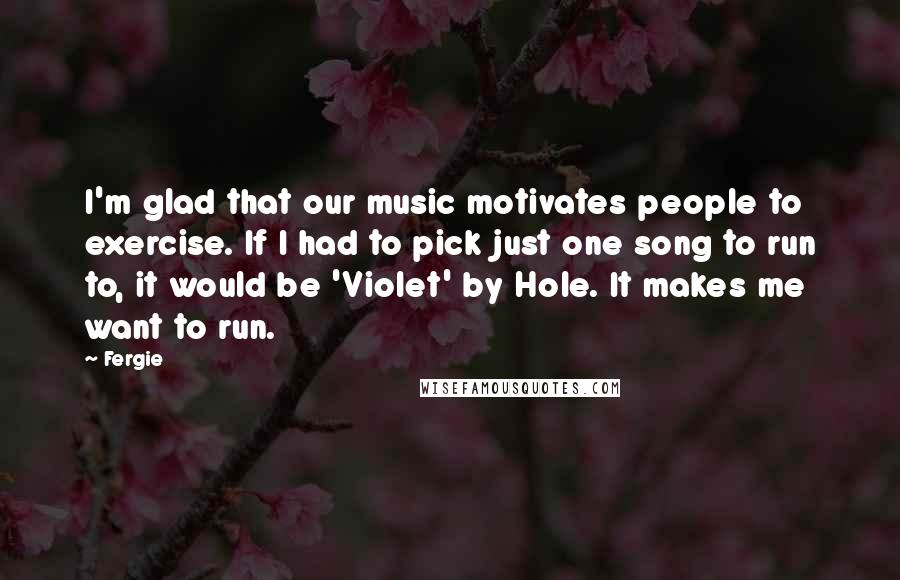 Fergie Quotes: I'm glad that our music motivates people to exercise. If I had to pick just one song to run to, it would be 'Violet' by Hole. It makes me want to run.