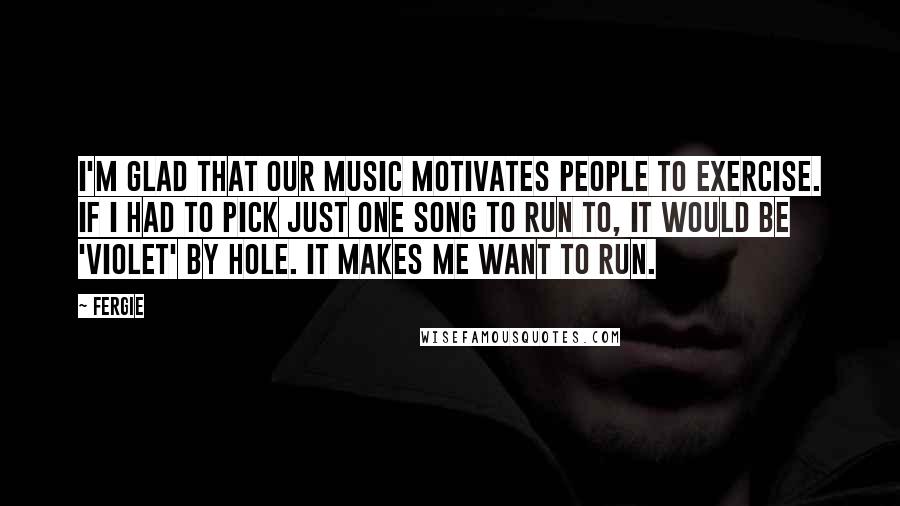 Fergie Quotes: I'm glad that our music motivates people to exercise. If I had to pick just one song to run to, it would be 'Violet' by Hole. It makes me want to run.