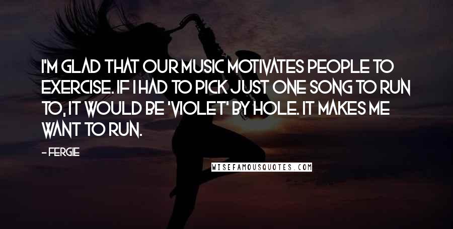Fergie Quotes: I'm glad that our music motivates people to exercise. If I had to pick just one song to run to, it would be 'Violet' by Hole. It makes me want to run.