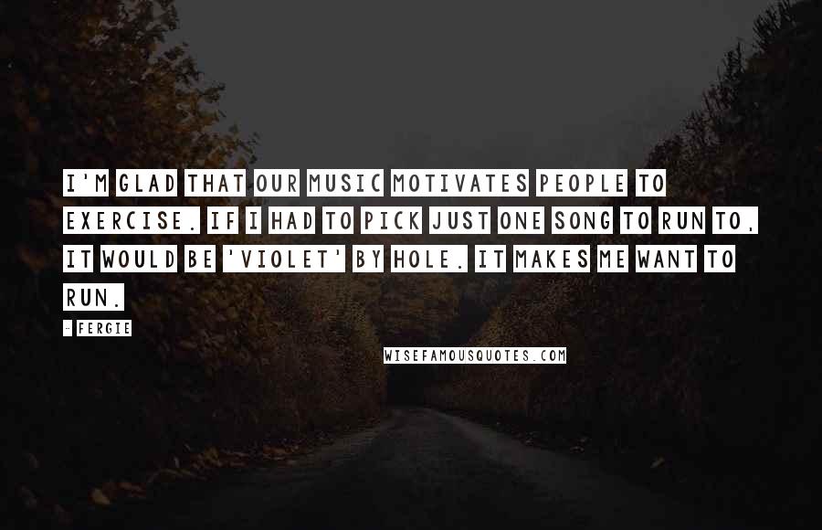 Fergie Quotes: I'm glad that our music motivates people to exercise. If I had to pick just one song to run to, it would be 'Violet' by Hole. It makes me want to run.