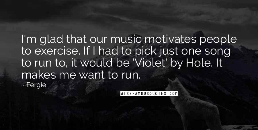 Fergie Quotes: I'm glad that our music motivates people to exercise. If I had to pick just one song to run to, it would be 'Violet' by Hole. It makes me want to run.