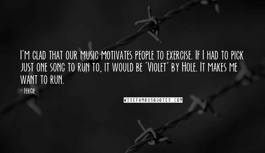 Fergie Quotes: I'm glad that our music motivates people to exercise. If I had to pick just one song to run to, it would be 'Violet' by Hole. It makes me want to run.