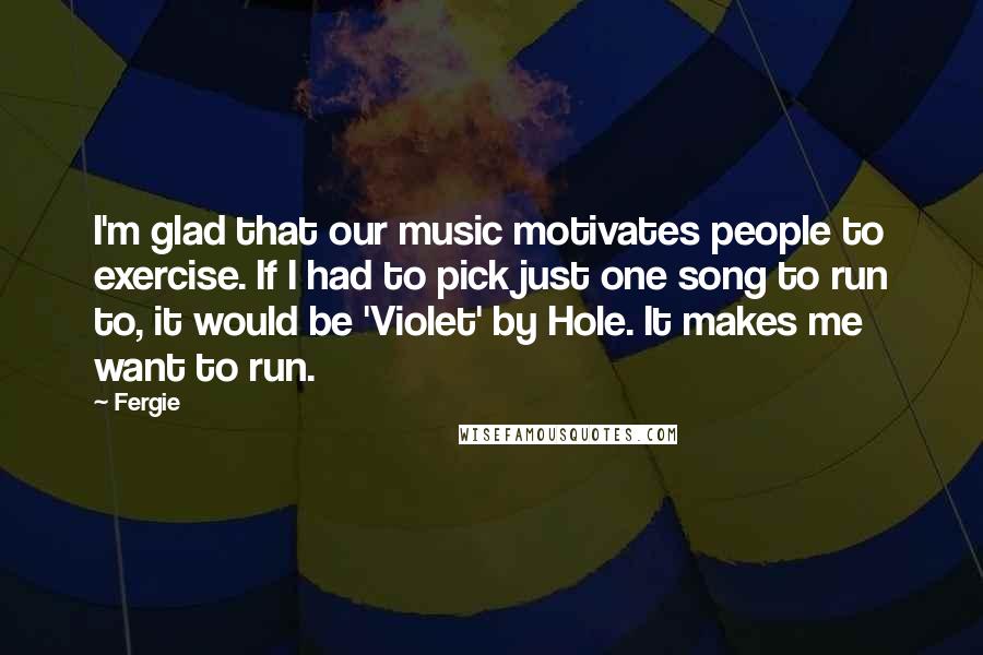 Fergie Quotes: I'm glad that our music motivates people to exercise. If I had to pick just one song to run to, it would be 'Violet' by Hole. It makes me want to run.