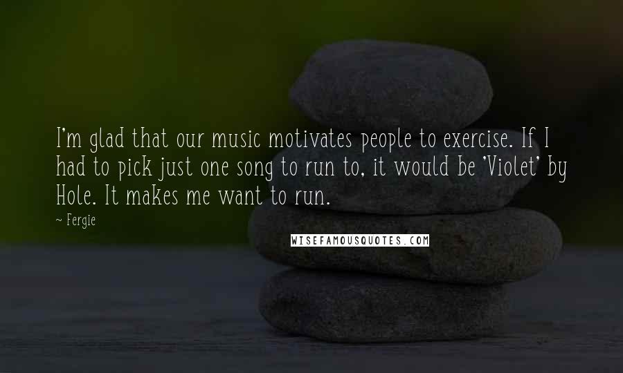 Fergie Quotes: I'm glad that our music motivates people to exercise. If I had to pick just one song to run to, it would be 'Violet' by Hole. It makes me want to run.