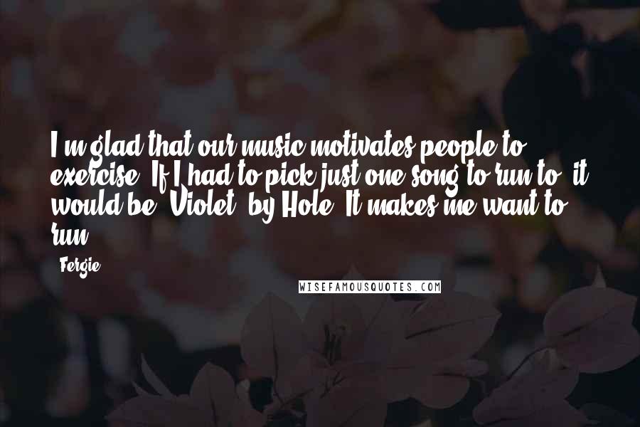 Fergie Quotes: I'm glad that our music motivates people to exercise. If I had to pick just one song to run to, it would be 'Violet' by Hole. It makes me want to run.