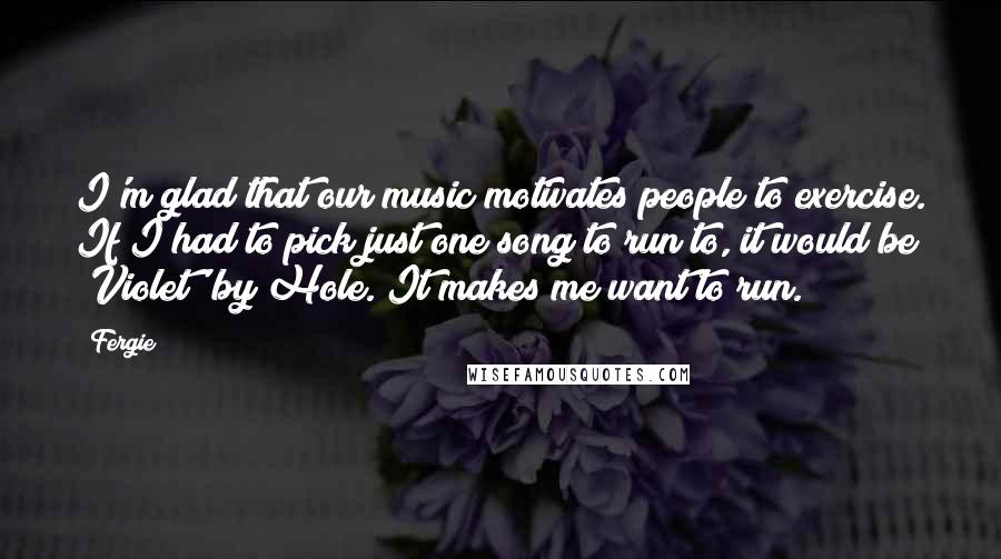 Fergie Quotes: I'm glad that our music motivates people to exercise. If I had to pick just one song to run to, it would be 'Violet' by Hole. It makes me want to run.