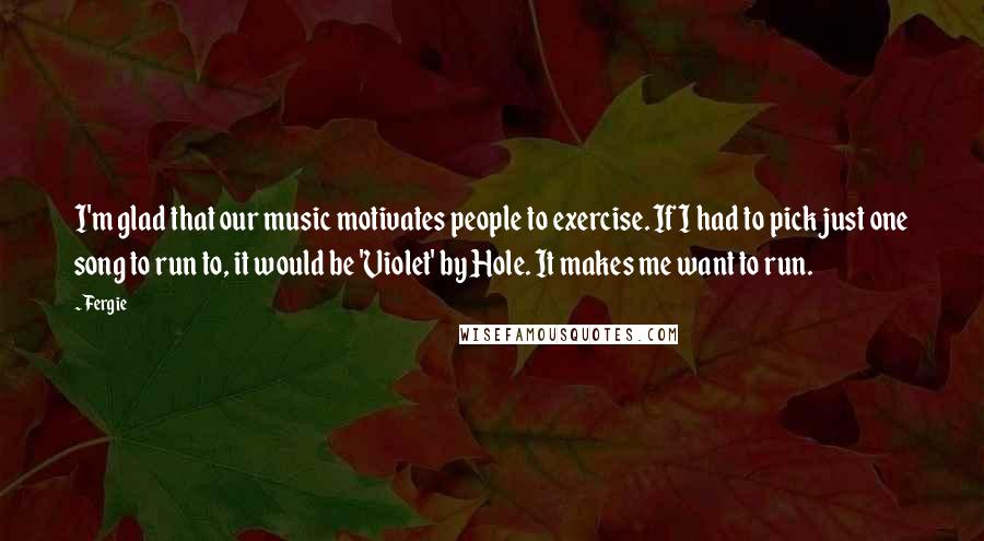 Fergie Quotes: I'm glad that our music motivates people to exercise. If I had to pick just one song to run to, it would be 'Violet' by Hole. It makes me want to run.