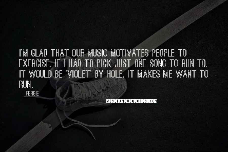 Fergie Quotes: I'm glad that our music motivates people to exercise. If I had to pick just one song to run to, it would be 'Violet' by Hole. It makes me want to run.