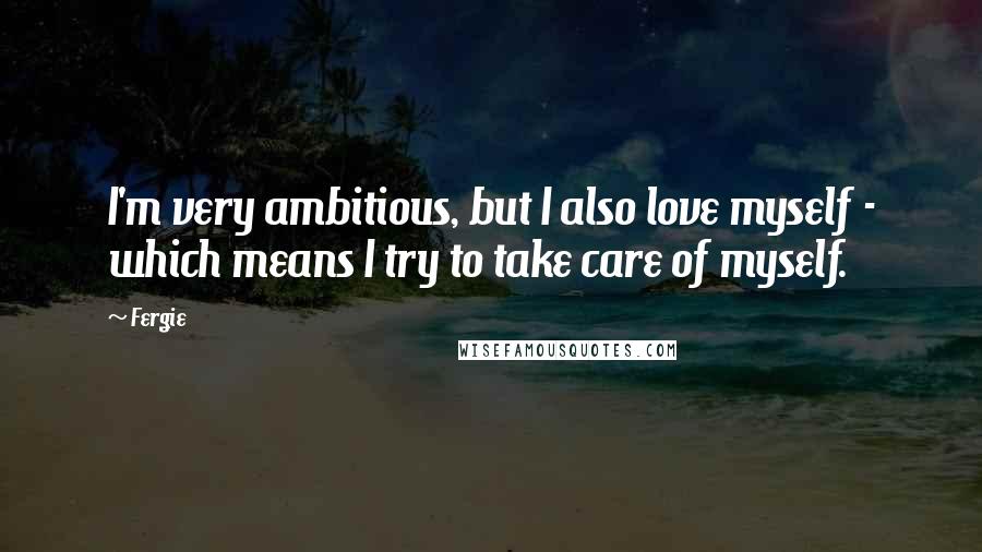 Fergie Quotes: I'm very ambitious, but I also love myself - which means I try to take care of myself.