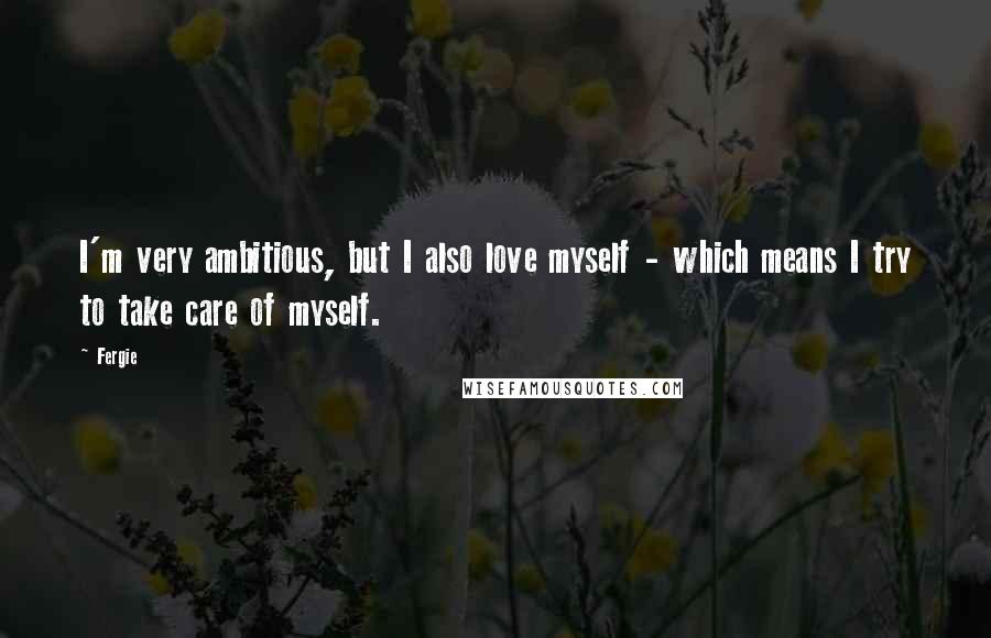 Fergie Quotes: I'm very ambitious, but I also love myself - which means I try to take care of myself.