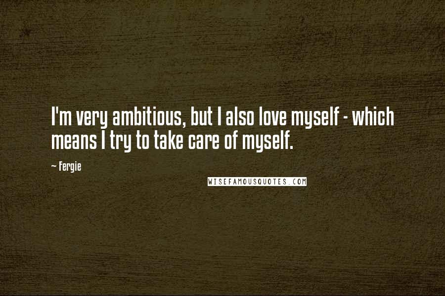 Fergie Quotes: I'm very ambitious, but I also love myself - which means I try to take care of myself.