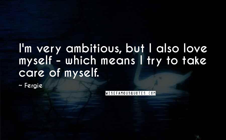 Fergie Quotes: I'm very ambitious, but I also love myself - which means I try to take care of myself.