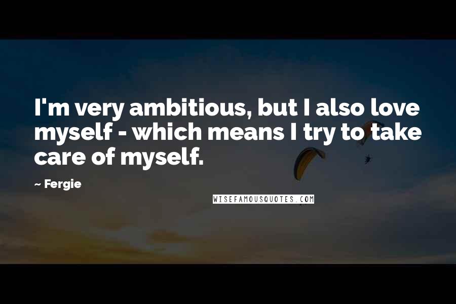 Fergie Quotes: I'm very ambitious, but I also love myself - which means I try to take care of myself.