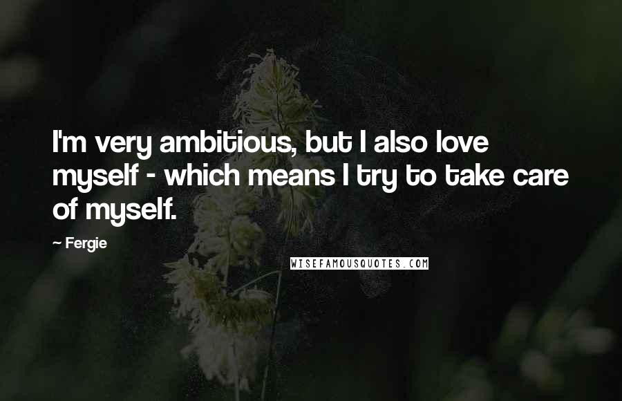 Fergie Quotes: I'm very ambitious, but I also love myself - which means I try to take care of myself.