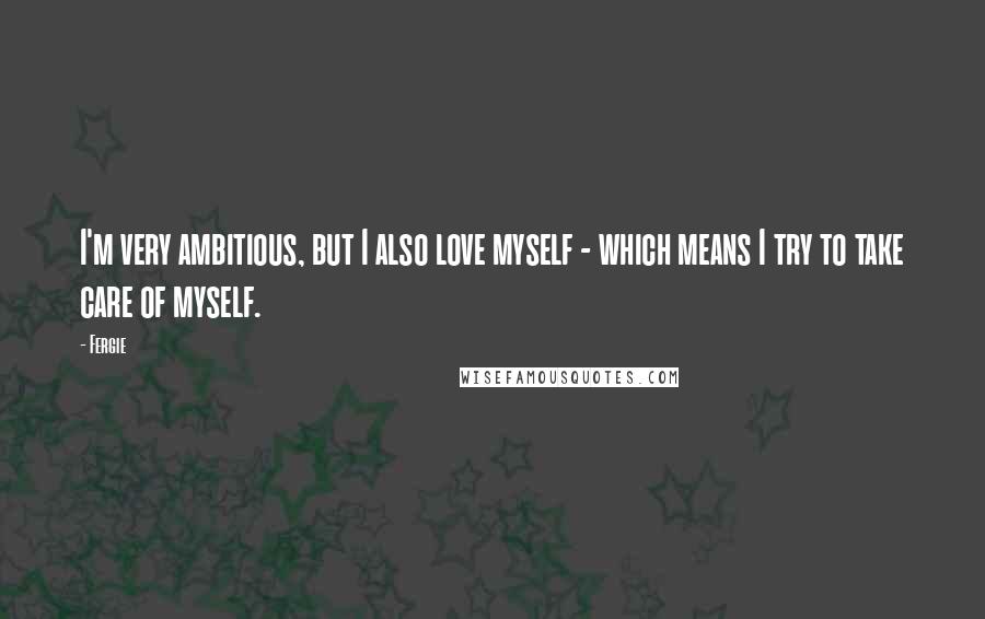 Fergie Quotes: I'm very ambitious, but I also love myself - which means I try to take care of myself.
