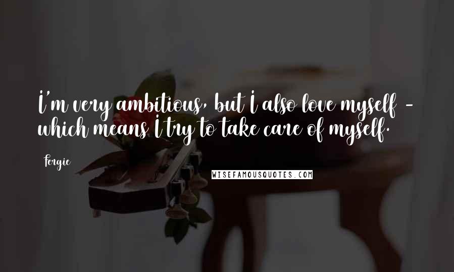 Fergie Quotes: I'm very ambitious, but I also love myself - which means I try to take care of myself.