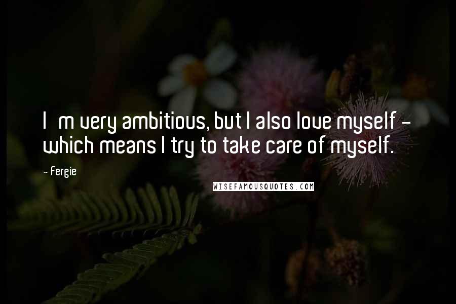 Fergie Quotes: I'm very ambitious, but I also love myself - which means I try to take care of myself.