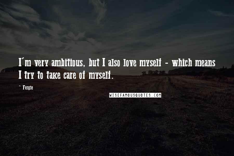 Fergie Quotes: I'm very ambitious, but I also love myself - which means I try to take care of myself.
