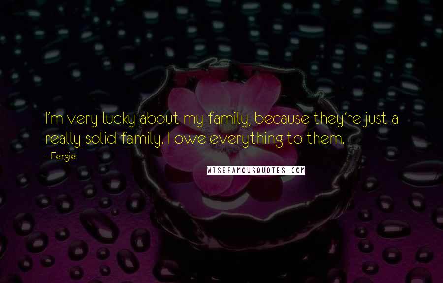 Fergie Quotes: I'm very lucky about my family, because they're just a really solid family. I owe everything to them.