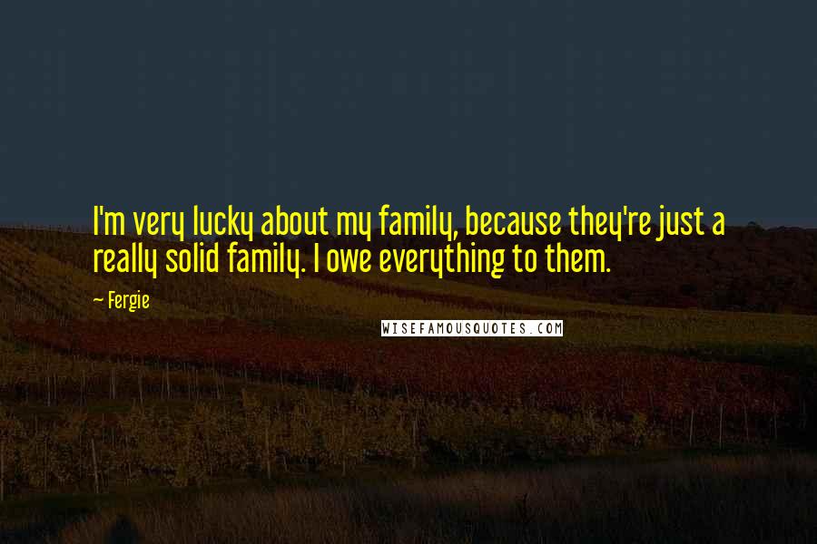 Fergie Quotes: I'm very lucky about my family, because they're just a really solid family. I owe everything to them.