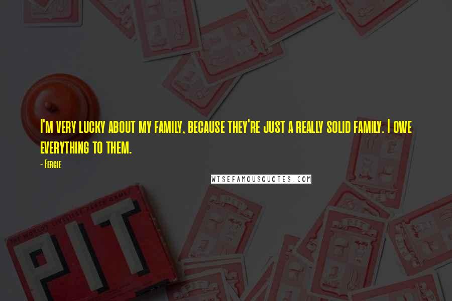 Fergie Quotes: I'm very lucky about my family, because they're just a really solid family. I owe everything to them.