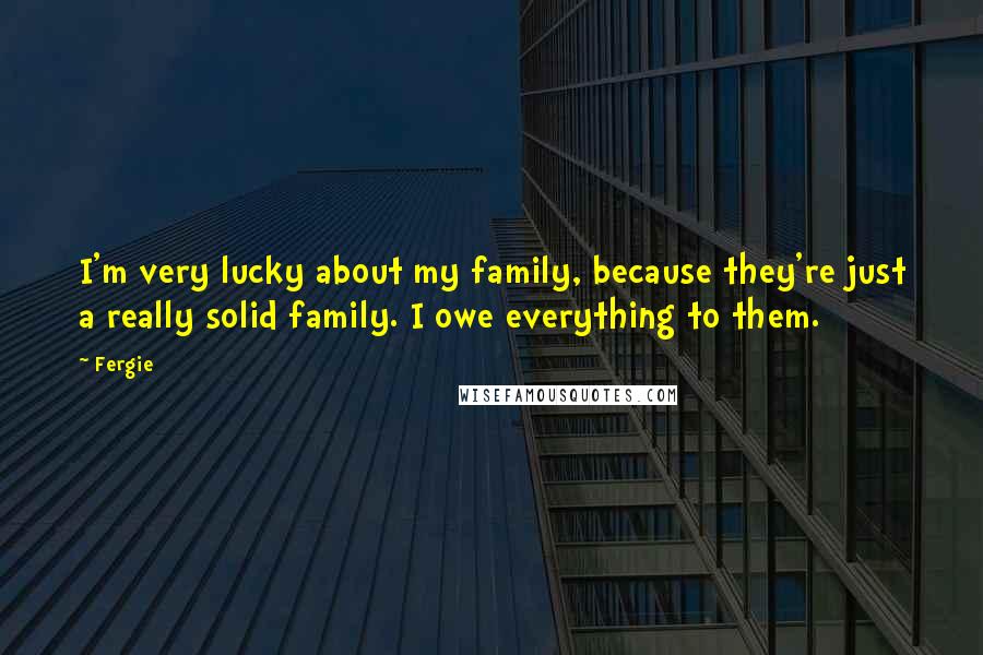 Fergie Quotes: I'm very lucky about my family, because they're just a really solid family. I owe everything to them.