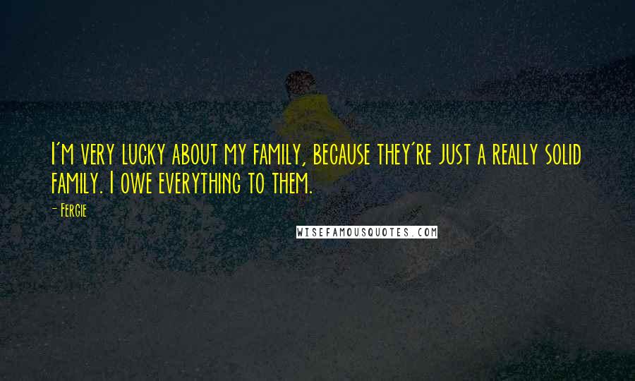 Fergie Quotes: I'm very lucky about my family, because they're just a really solid family. I owe everything to them.