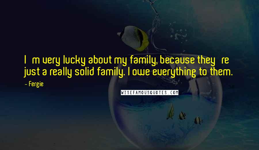 Fergie Quotes: I'm very lucky about my family, because they're just a really solid family. I owe everything to them.