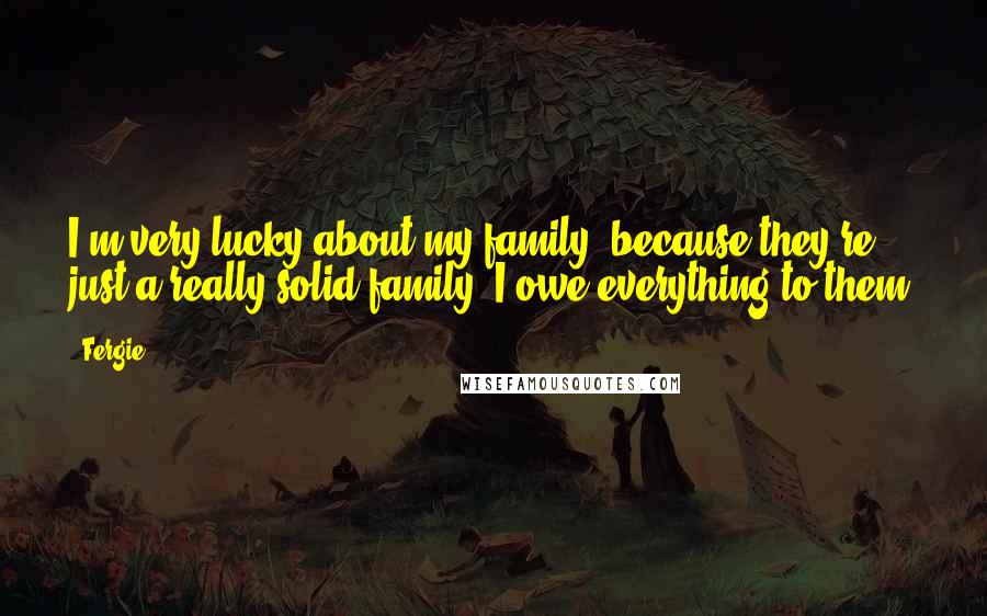 Fergie Quotes: I'm very lucky about my family, because they're just a really solid family. I owe everything to them.