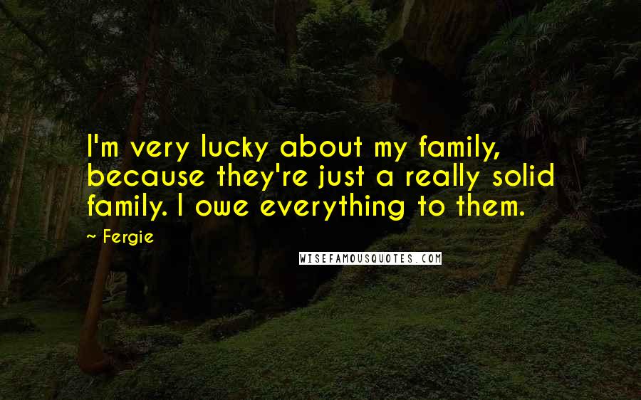 Fergie Quotes: I'm very lucky about my family, because they're just a really solid family. I owe everything to them.