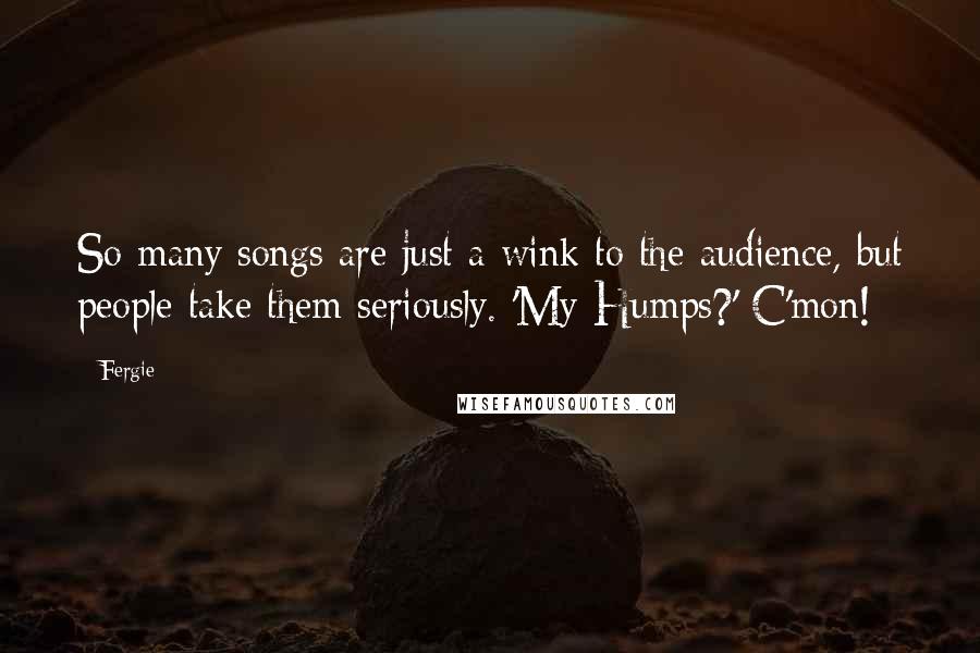 Fergie Quotes: So many songs are just a wink to the audience, but people take them seriously. 'My Humps?' C'mon!